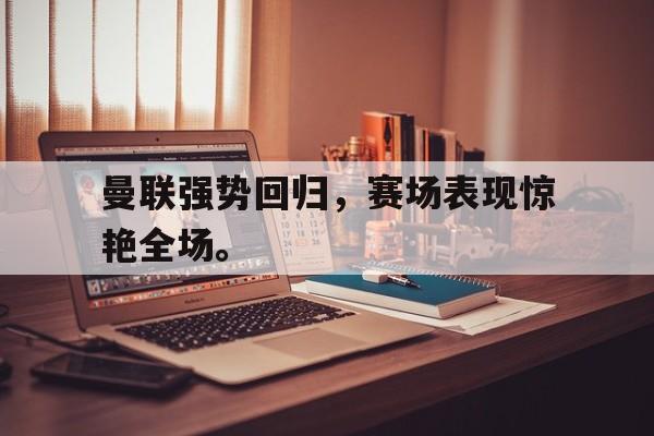 曼联强势回归，赛场表现惊艳全场。