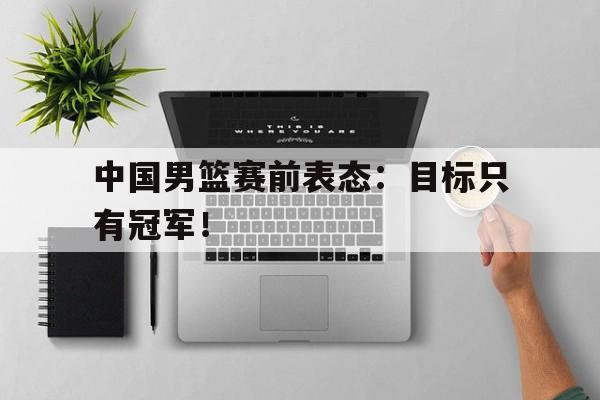 乐鱼官网-中国男篮赛前表态：目标只有冠军！