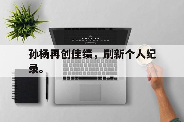 乐鱼官网-孙杨再创佳绩，刷新个人纪录。