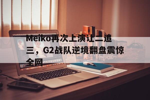 Meiko再次上演让二追三，G2战队逆境翻盘震惊全网