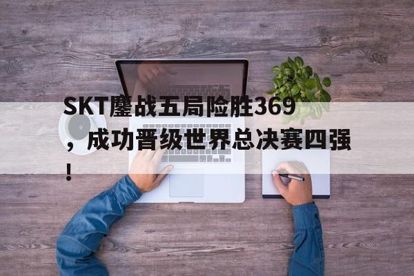 SKT鏖战五局险胜369，成功晋级世界总决赛四强！