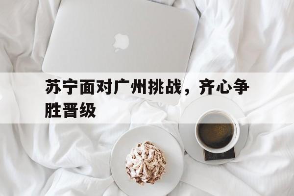 苏宁面对广州挑战，齐心争胜晋级