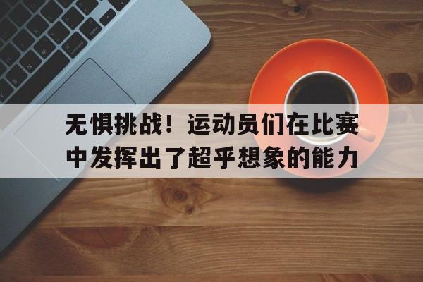 乐鱼官网-无惧挑战！运动员们在比赛中发挥出了超乎想象的能力