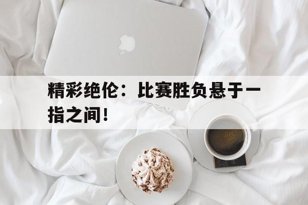 Leyu-精彩绝伦：比赛胜负悬于一指之间！