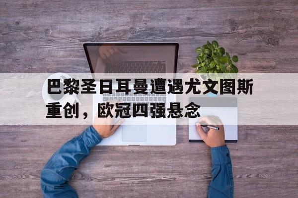 乐鱼-巴黎圣日耳曼遭遇尤文图斯重创，欧冠四强悬念