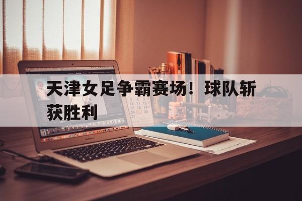 乐鱼app-天津女足争霸赛场！球队斩获胜利