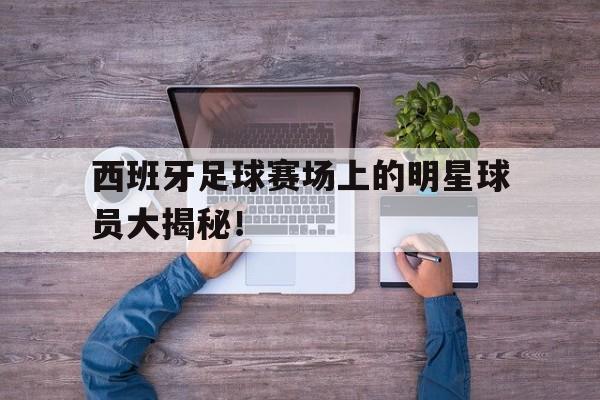 乐鱼app-西班牙足球赛场上的明星球员大揭秘！