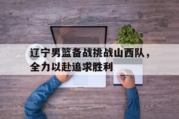 乐鱼app-辽宁男篮备战挑战山西队，全力以赴追求胜利