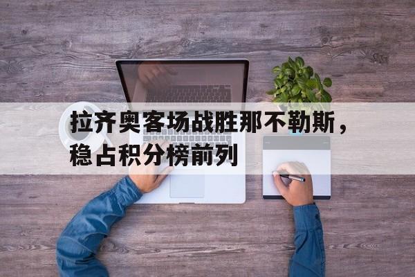 乐鱼app-拉齐奥客场战胜那不勒斯，稳占积分榜前列