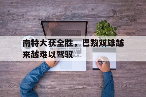 乐鱼app-南特大获全胜，巴黎双雄越来越难以驾驭
