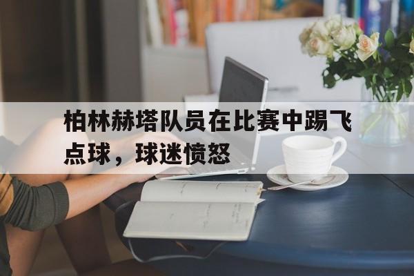乐鱼官网-柏林赫塔队员在比赛中踢飞点球，球迷愤怒
