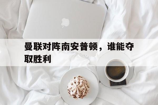 乐鱼app-曼联对阵南安普顿，谁能夺取胜利