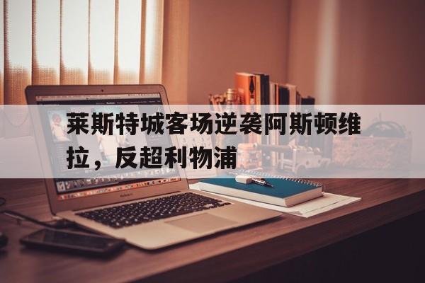 乐鱼官网-莱斯特城客场逆袭阿斯顿维拉，反超利物浦