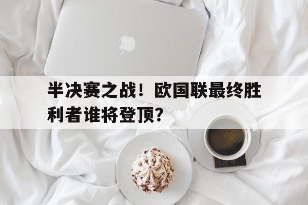 乐鱼官网-半决赛之战！欧国联最终胜利者谁将登顶？