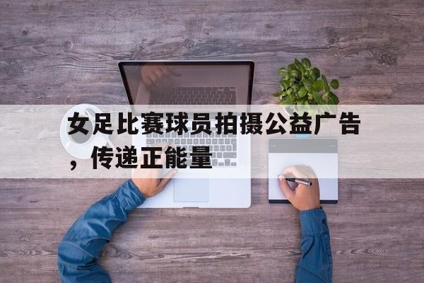 Leyu-女足比赛球员拍摄公益广告，传递正能量