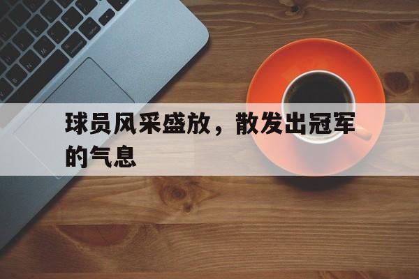 乐鱼官网-球员风采盛放，散发出冠军的气息