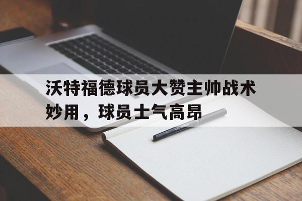 Leyu-沃特福德球员大赞主帅战术妙用，球员士气高昂