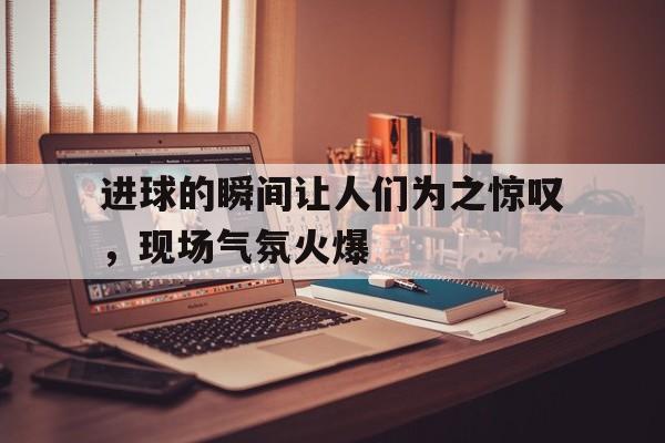 乐鱼app-进球的瞬间让人们为之惊叹，现场气氛火爆