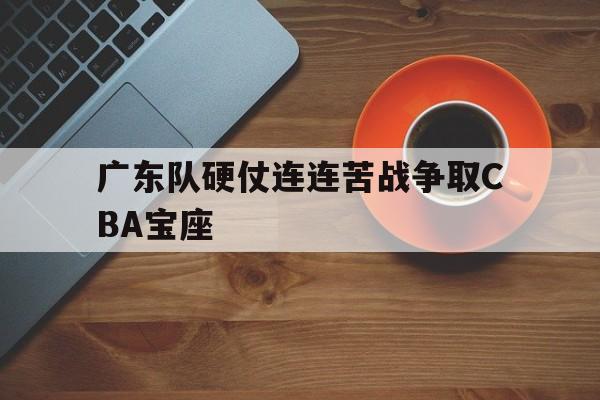 乐鱼app-广东队硬仗连连苦战争取CBA宝座
