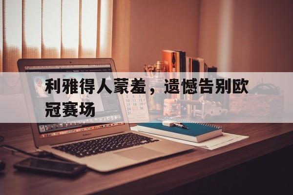乐鱼app-利雅得人蒙羞，遗憾告别欧冠赛场