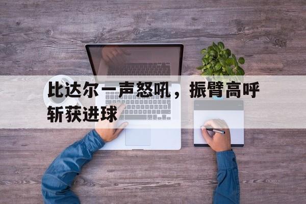 乐鱼-比达尔一声怒吼，振臂高呼斩获进球