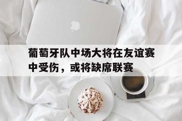乐鱼-葡萄牙队中场大将在友谊赛中受伤，或将缺席联赛