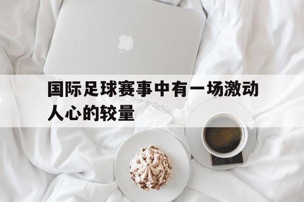 乐鱼官网-国际足球赛事中有一场激动人心的较量