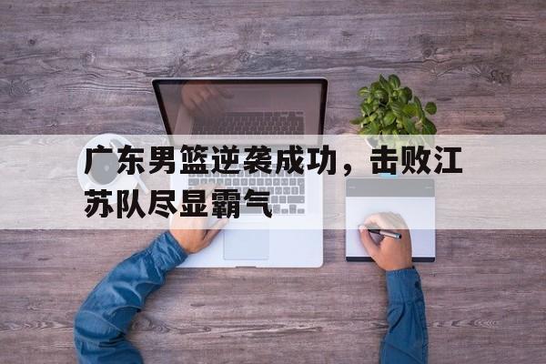 乐鱼app-广东男篮逆袭成功，击败江苏队尽显霸气