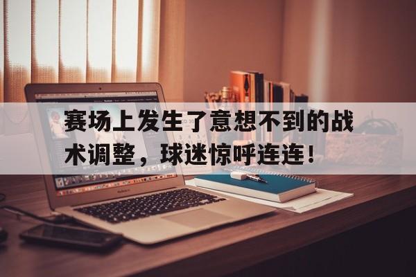 Leyu-赛场上发生了意想不到的战术调整，球迷惊呼连连！