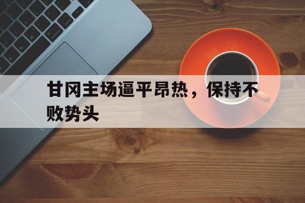 乐鱼官网-甘冈主场逼平昂热，保持不败势头