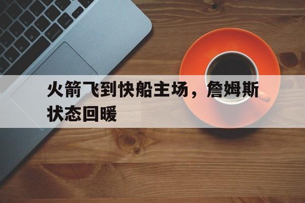 乐鱼app-火箭飞到快船主场，詹姆斯状态回暖
