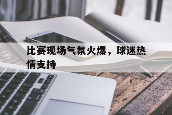 乐鱼官网-比赛现场气氛火爆，球迷热情支持