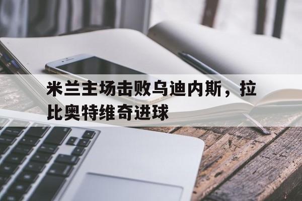 乐鱼app-米兰主场击败乌迪内斯，拉比奥特维奇进球