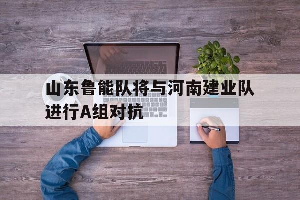 乐鱼app-山东鲁能队将与河南建业队进行A组对抗