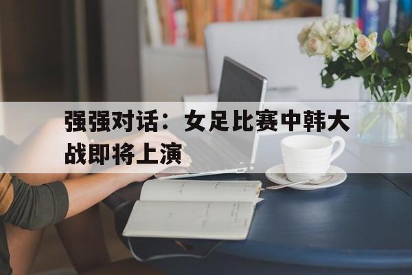 乐鱼官网-强强对话：女足比赛中韩大战即将上演
