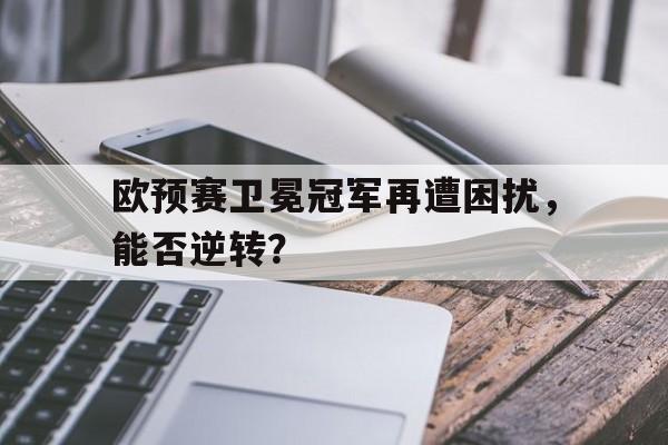 乐鱼app-欧预赛卫冕冠军再遭困扰，能否逆转？
