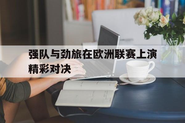 乐鱼官网-强队与劲旅在欧洲联赛上演精彩对决