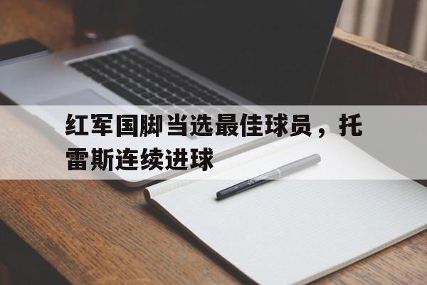 乐鱼官网-红军国脚当选最佳球员，托雷斯连续进球