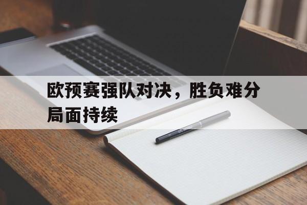 乐鱼官网-欧预赛强队对决，胜负难分局面持续