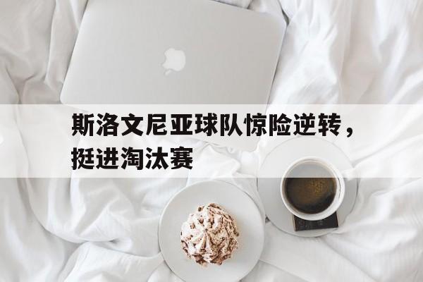 乐鱼app-斯洛文尼亚球队惊险逆转，挺进淘汰赛