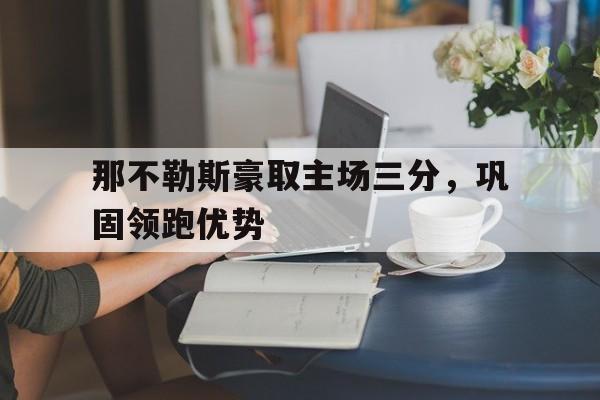 乐鱼app-那不勒斯豪取主场三分，巩固领跑优势