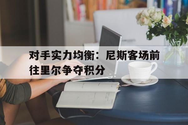 乐鱼-对手实力均衡：尼斯客场前往里尔争夺积分
