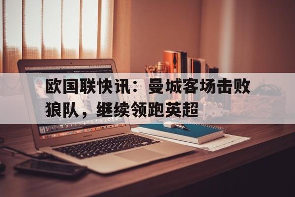 乐鱼-欧国联快讯：曼城客场击败狼队，继续领跑英超