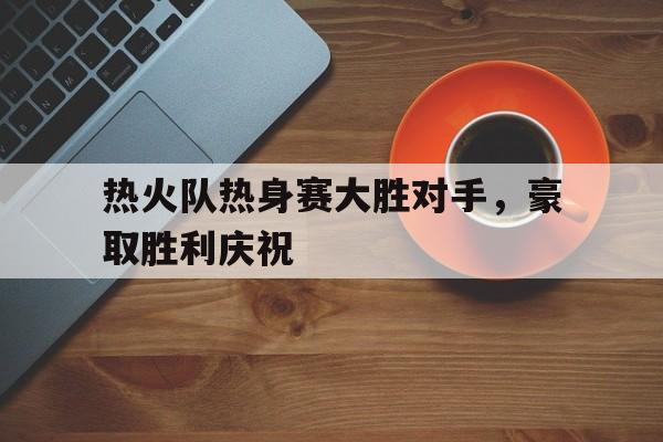 乐鱼官网-热火队热身赛大胜对手，豪取胜利庆祝