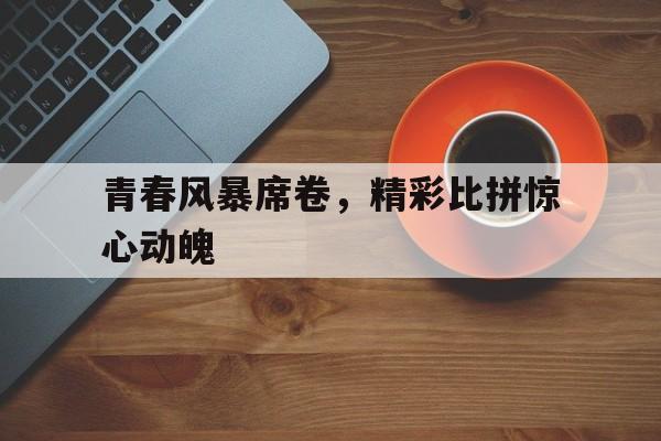 乐鱼-青春风暴席卷，精彩比拼惊心动魄